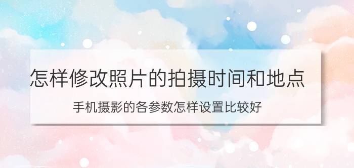 怎样修改照片的拍摄时间和地点 手机摄影的各参数怎样设置比较好？